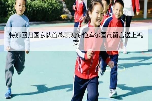 特狮回归国家队首战表现惊艳库尔图瓦留言送上祝贺